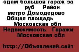 сдам большой гараж за 29000 руб. › Район ­ метро Домодедово › Общая площадь ­ 110 - Московская обл. Недвижимость » Гаражи   . Московская обл.